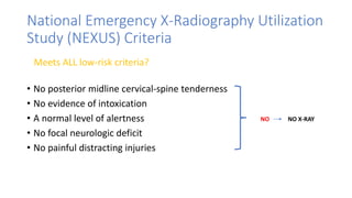 National Emergency X-Radiography Utilization
Study (NEXUS) Criteria
• No posterior midline cervical-spine tenderness
• No evidence of intoxication
• A normal level of alertness
• No focal neurologic deficit
• No painful distracting injuries
NO NO X-RAY
Meets ALL low-risk criteria?
 