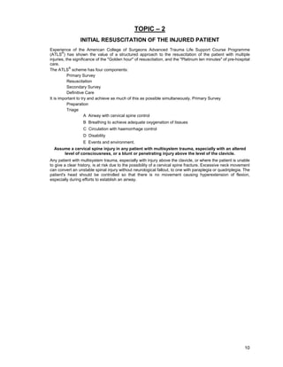 10
TOPIC – 2
INITIAL RESUSCITATION OF THE INJURED PATIENT
Experience of the American College of Surgeons Advanced Trauma Life Support Course Programme
(ATLS
®
) has shown the value of a structured approach to the resuscitation of the patient with multiple
injuries, the significance of the "Golden hour" of resuscitation, and the "Platinum ten minutes" of pre-hospital
care.
The ATLS
®
scheme has four components:
Primary Survey
Resuscitation
Secondary Survey
Definitive Care
It is important to try and achieve as much of this as possible simultaneously. Primary Survey
Preparation
Triage
A Airway with cervical spine control
B Breathing to achieve adequate oxygenation of tissues
C Circulation with haemorrhage control
D Disability
E Events and environment.
Assume a cervical spine injury in any patient with multisystem trauma, especially with an altered
level of consciousness, or a blunt or penetrating injury above the level of the clavicle.
Any patient with multisystem trauma, especially with injury above the clavicle, or where the patient is unable
to give a clear history, is at risk due to the possibility of a cervical spine fracture. Excessive neck movement
can convert an unstable spinal injury without neurological fallout, to one with paraplegia or quadriplegia. The
patient's head should be controlled so that there is no movement causing hyperextension of flexion,
especially during efforts to establish an airway.
 