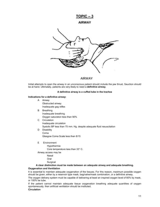 11
TOPIC – 3
AIRWAY
Initial attempts to open the airway in an unconscious patient should include the jaw thrust, Sauction should
be at hand. Ultimately, patients are very likely to need a definitive airway.
A definitive airway is a cuffed tube in the trachea
Indications for a definitive airway:
A Airway
Obstructed airway
Inadequate gag reflex
B Breathing
Inadequate breathing
Oxygen saturation less than 90%
C Circulation
Inadequate circulation
Systolic BP less than 75 mm. Hg. despite adequate fluid resuscitation
D Disability
Coma
Glasgow Coma Scale less than 8/15
E Environment
Hypothermia
Core temperature less than 33° C.
Airway access may be
Nasal
Oral
Surgical
A clear distinction must be made between an adequate airway and adequate breathing.
Oxygenation and Ventilation
It is essential to maintain adequate oxygenation of the tissues. For this reason, maximum possible oxygen
should be given, either by a reservoir type mask, bag/valve/mask combination, or a definitive airway.
The oxygen delivery system must be capable of delivering at least an inspired oxygen level of 60% by mask,
or 100% be tube.
If the patient cannot maintain adequate tissue oxygenation breathing adequate quantities of oxygen
spontaneously, then artificial ventilation should be instituted.
Circulation
 