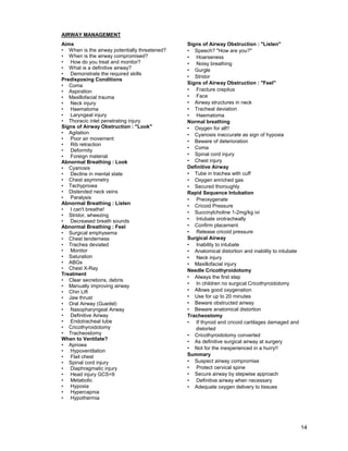 14
AIRWAY MANAGEMENT
Aims
• When is the airway potentially threatened?
• When is the airway compromised?
• How do you treat and monitor?
• What is a definitive airway?
• Demonstrate the required skills
Predisposing Conditions
• Coma
• Aspiration
• Maxillofacial trauma
• Neck injury
• Haematoma
• Laryngeal injury
• Thoracic inlet penetrating injury
Signs of Airway Obstruction : "Look"
• Agitation
• Poor air movement
• Rib retraction
• Deformity
• Foreign material
Abnormal Breathing : Look
• Cyanosis
• Decline in mental state
• Chest asymmetry
• Tachypnoea
• Distended neck veins
• Paralysis
Abnormal Breathing : Listen
• I can't breathe!
• Stridor, wheezing
• Decreased breath sounds
Abnormal Breathing : Feel
• Surgical emphysema
• Chest tenderness
• Trachea deviated
• Monitor
• Saturation
• ABGs
• Chest X-Ray
Treatment
• Clear secretions, debris
• Manually improving airway
• Chin Lift
• Jaw thrust
• Oral Airway (Guedel)
• Nasopharyngeal Airway
• Definitive Airway
• Endotracheal tube
• Cricothyroidotomy
• Tracheostomy
When to Ventilate?
• Apnoea
• Hypoventilation
• Flail chest
• Spinal cord injury
• Diaphragmatic injury
• Head injury GCS<9
• Metabolic
• Hypoxia
• Hypercapnia
• Hypothermia
Signs of Airway Obstruction : "Listen"
• Speech? "How are you?"
• Hoarseness
• Noisy breathing
• Gurgle
• Stridor
Signs of Airway Obstruction : "Feel"
• Fracture crepitus
• Face
• Airway structures in neck
• Tracheal deviation
• Haematoma
Normal breathing
• Oxygen for all!!
• Cyanosis inaccurate as sign of hypoxia
• Beware of deterioration
• Coma
• Spinal cord injury
• Chest injury
Definitive Airway
• Tube in trachea with cuff
• Oxygen enriched gas
• Secured thoroughly
Rapid Sequence Intubation
• Preoxygenate
• Cricoid Pressure
• Succinylcholine 1-2mg/kg ivi
• Intubate orotracheally
• Confirm placement
• Release cricoid pressure
Surgical Airway
• Inability to intubate
• Anatomical distortion and inability to intubate
• Neck injury
• Maxillofacial injury
Needle Cricothyroidotomy
• Always the first step
• In children no surgical Cricothyroidotomy
• Allows good oxygenation
• Use for up to 20 minutes
• Beware obstructed airway
• Beware anatomical distortion
Tracheostomy
• If thyroid and cricoid cartilages damaged and
distorted
• Cricothyroidotomy converted
• As definitive surgical airway at surgery
• Not for the inexperienced in a hurry!!
Summary
• Suspect airway compromise
• Protect cervical spine
• Secure airway by stepwise approach
• Definitive airway when necessary
• Adequate oxygen delivery to tissues
 