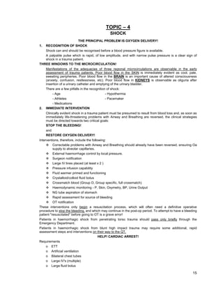 15
TOPIC – 4
SHOCK
THE PRINCIPAL PROBLEM IS OXYGEN DELIVERY!
1. RECOGNITION OF SHOCK
Shock can and should be recognised before a blood pressure figure is available.
A palpable pulse which is rapid, of low amplitude, and with narrow pulse pressure is a clear sign of
shock in a trauma patient.
THREE WINDOWS TO THE MICROCIRCULATION!
Manifestations of the adequacies of three regional microcirculations are observable in the early
assessment of trauma patients. Poor blood flow in the SKIN is immediately evident as cool, pale,
sweating peripheries. Poor blood flow in the BRAIN is an important cause of altered consciousness
(anxiety, confusion, restlessness, etc). Poor blood flow in KIDNEYS is observable as oliguria after
insertion of a urinary catheter and emptying of the urinary bladder.
There are a few pitfalls in the recognition of shock:
- Age - Hypothermia
- Athletes - Pacemaker
- Medications
2. IMMEDIATE INTERVENTION
Clinically evident shock in a trauma patient must be presumed to result from blood loss and, as soon as
immediately life-threatening problems with Airway and Breathing are reversed, the clinical strategies
must be directed towards two critical goals:
STOP THE BLEEDING!
and
RESTORE OXYGEN DELIVERY!
Interventions, therefore, include the following:
™ Correctable problems with Airway and Breathing should already have been reversed, ensuring Oa
supply to alveolar capillaries.
™ External haemorrhage control by local pressure.
™ Surgeon notification
™ Large IV lines placed (at least x 2 )
™ Pressure infusion capability
™ Fluid warmer primed and functioning
™ Crystalloid/colloid fluid bolus
™ Crossmatch blood (Group O, Group specific, full crossmatch)
™ Haemodynamic monitoring - P, Skin, Oxymetry, BP, Urine Output
™ NG tube aspiration of stomach
™ Rapid assessment for source of bleeding
™ OT notification
These interventions only begin a resuscitation process, which will often need a definitive operative
procedure to stop the bleeding, and which may continue in the post-op period. To attempt to have a bleeding
patient "resuscitated" before going to OT is a grave error!
Patients in haemorrhagic shock from penetrating torso trauma should pass only briefly through the
Emergency Department.
Patients in haemorrhagic shock from blunt high impact trauma may require some additional, rapid
assessment steps and interventions on their way to the QT.
HELP! CARDIAC ARREST!
Requirements
o ETT
o Artificial ventilation
o Bilateral chest tubes
o Large IV's (multiple)
o Large fluid bolus
 