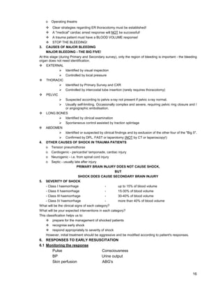 16
o Operating theatre
™ Clear strategies regarding ER thoracotomy must be established!
™ A "medical" cardiac arrest response will NOT be successful!
™ A trauma patient must have a BLOOD VOLUME response!
™ STOP THE BLEEDING!
3. CAUSES OF MAJOR BLEEDING
MAJOR BLEEDING - THE BIG FIVE!
At this stage (during Primary and Secondary survey), only the region of bleeding is important - the bleeding
organ does not need identification.
™ EXTERNAL
¾ Identified by visual inspection
¾ Controlled by local pressure
™ THORACIC
¾ Identified by Primary Survey and CXR
¾ Controlled by intercostal tube insertion (rarely requires thoracotomy)
™ PELVIC
¾ Suspected according to pelvis x-ray not present if pelvic x-ray normal.
¾ Usually self-limiting. Occasionally complex and severe, requiring pelvic ring closure and /
or angiographic embolisation.
™ LONG BONES
¾ Identified by clinical examination
¾ Spontaneous control assisted by traction splintage
™ ABDOMEN
¾ Identified or suspected by clinical findings and by exclusion of the other four of the "Big 5".
¾ Confirmed by DPL, FAST or laparotomy (NOT by CT or laparoscopy!)
4. OTHER CAUSES OF SHOCK IN TRAUMA PATIENTS
o Tension pneumothorax
o Cardiogenic - pericardia! tamponade, cardiac injury
o Neurogenic - i.e. from spinal cord injury
o Septic - usually late after injury
PRIMARY BRAIN INJURY DOES NOT CAUSE SHOCK,
BUT
SHOCK DOES CAUSE SECONDARY BRAIN INJURY
5. SEVERITY OF SHOCK
- Class I haemorrhage - up to 15% of blood volume
- Class II haemorrhage - 15-30% of blood volume
- Class III haemorrhage - 30-40% of blood volume
- Class IV haemorrhage - more than 40% of blood volume
What will be the clinical signs of each category?
What will be your expected interventions in each category?
This classification helps us to:
™ prepare for the management of shocked patients
™ recognise early shock
™ respond appropriately to severity of shock
However, initial treatment should be aggressive and be modified according to patient's responses.
6. RESPONSES TO EARLY RESUSCITATION
6.1 Monitoring the response
Pulse Consciousness
BP Urine output
Skin perfusion ABG's
 