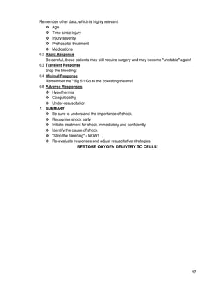 17
Remember other data, which is highly relevant
c Age
c Time since injury
c Injury severity
c Prehospital treatment
c Medications
6.2 Rapid Response
Be careful, these patients may still require surgery and may become "unstable" again!
6.3 Transient Response
Stop the bleeding!
6.4 Minimal Response
Remember the "Big 5"! Go to the operating theatre!
6.5 Adverse Responses
c Hypothermia
c Coagulopathy
c Under-resuscitation
7. SUMMARY
c Be sure to understand the importance of shock
c Recognise shock early
c Initiate treatment for shock immediately and confidently
c Identify the cause of shock
c "Stop the bleeding" - NOW! ,
c Re-evaluate responses and adjust resuscitative strategies
RESTORE OXYGEN DELIVERY TO CELLS!
 