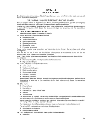 18
TOPIC – 5
THORACIC INJURY
Chest injuries are a common cause of death, frequently require some sort of intervention to aid recovery, but
require thoracotomy infrequently.
THE PRINCIPAL PROBLEM IN CHEST INJURY IS OXYGEN DELIVERY!
Because oxygen delivery is dependent upon Airway, Breathing and Circulation, possible chest injuries
receive very early attention in the Primary Survey component of Initial Assessment.
However, it is the physiological derangements, which these injuries cause, rather than the detailed definition
of some of the injuries, which dictate the assessment steps and sequence, and the resuscitative
interventions,
1. CHEST INJURIES AND COMPLICATIONS
in trauma, patients fall into 4 categories of urgency
1.1 Injuries, which can cause death within minutes
™ Airway obstruction
™ Tension pneumothorax
™ Open pneumothorax
™ Massive haemothorax
™ Massive flail (crush)
™ Pericardial tamponade
These injuries require early recognition and intervention in the Primary Survey phase and before
investigations.
Note that the. last five of these are the anatomic consequences of the definitive injuries and are the
anatomic basis of life threatening physiological implications.
Note: There are two further traumatic causes of poor breathing which require recognition along with the
above injuries:
™ Poor respiratory effort from depressed level of consciousness
™ High spinal cord injury
1.2 Injuries, which can cause death within hours
™ Aortic rupture
™ Tracheobronchial rupture
™ Diaphragmatic rupture
™ Oesophageal rupture
™ Pulmonary contusion
™ Myocardial contusion
Note that all of these are definitive anatomic diagnoses requiring some investigation, beyond clinical
observations, to give rise to their suspicion, confirm their presence and dictate the appropriate
interventions.
1.3 Other Injuries
™ Pneumothorax
™ Haemothorax
™ Fractured ribs - upper, middle, lower
™ Sternum
™ Thoracic spine
The importance of rib fractures can be easily underestimated. The general clinical issues relate to pain
and its management, underlying pulmonary contusion, and associated injuries.
Special care must be taken in evaluating and managing patients with fractured ribs who are elderly,
very young, or have co-existing respiratory disease.
The importance of sternal fractures depends upon injury mechanism and fracture displacement.
Two further CXR manifestations require clear clinical strategies:
™ subcutaneous emphysema
™ mediastinal emphysema
1.4 Late Consequences/Complications of chest injuries and their treatment
™ Atelectasis
 