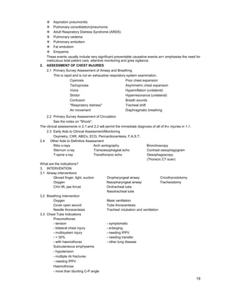 19
™ Aspiration pneumonitis
™ Pulmonary consolidation/pneumonia
™ Adult Respiratory Distress Syndrome (ARDS)
™ Pulmonary oedema
™ Pulmonary embolism
™ Fat embolism
™ Empyema
These events usually include very significant preventable causative events an< emphasise the need for
meticulous total patient care, attentive monitoring and grea vigilance.
2. ASSESSMENT OF CHEST INJURIES
2.1 Primary Survey Assessment of Airway and Breathing
This is rapid and is not an exhaustive respiratory system examination.
Cyanosis Poor chest expansion
Tachypnoea Asymmetric chest expansion
Voice Hyperinflation (unilateral)
Stridor Hyperresonance (unilateral)
Confusion Breath sounds
"Respiratory distress" Tracheal shift
Air movement Diaphragmatic breathing
2.2 Primary Survey Assessment of Circulation
See the notes on "Shock".
The clinical assessments in 2.1 and 2.2 will permit the immediate diagnosis of all of th« injuries in 1.1.
2.3 Early Aids to Clinical Assessment/Monitoring
Oxymetry, CXR, ABG's, ECG, Pericardiocentesis, F.A.S.T.
2.4 Other Aids to Definitive Assessment
Ribs x-rays Arch aortography Bronchoscopy
Sternum x-ray Transoesophageal echo Contrast oesophagogram
T-spine x-ray Transthoracic echo Oesophagoscopy
(Thoracic CT scan)
What are the indications?
3. INTERVENTION
3.1 Airway interventions
Gloved finger, light, suction Oropharyngeal airway Cricothyroidotomy
Oxygen Nasopharyngeal airway Tracheostomy
Chin lift, jaw thrust Orotracheal tube
Nasotracheal tube
3.2 Breathing Intervention
Oxygen Mask ventilation
Cover open wound Tube thoracentesis
Needle thoracentesis Trachea! intubation and ventilation
3.3 Chest Tube Indications
Pneumothorax
- tension - symptomatic
- bilateral chest injury - enlarging
- multisystem injury - needing IPPV
- > 30% - needing transfer
- with haemothorax - other lung disease
Subcutaneous emphysema
- hypotension
- multiple rib fractures
- needing IPPV
Haemothorax
- more than blunting C-P angle
 