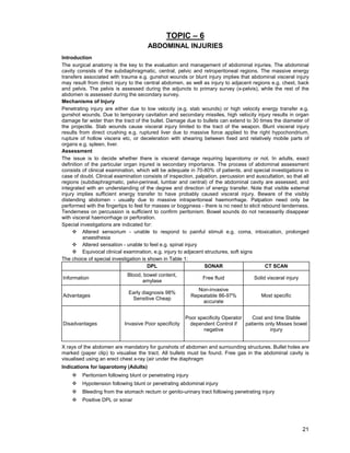 21
TOPIC – 6
ABDOMINAL INJURIES
Introduction
The surgical anatomy is the key to the evaluation and management of abdominal injuries. The abdominal
cavity consists of the subdiaphragmatic, central, pelvic and retroperitoneal regions. The massive energy
transfers associated with trauma e.g. gunshot wounds or blunt injury implies that abdominal visceral injury
may result from direct injury to the central abdomen, as well as injury to adjacent regions e.g. chest, back
and pelvis. The pelvis is assessed during the adjuncts to primary survey (x-pelvis), while the rest of the
abdomen is assessed during the secondary survey.
Mechanisms of Injury
Penetrating injury are either due to low velocity (e.g. stab wounds) or high velocity energy transfer e.g.
gunshot wounds. Due to temporary cavitation and secondary missiles, high velocity injury results in organ
damage far wider than the tract of the bullet. Damage due to bullets can extend to 30 times the diameter of
the projectile. Stab wounds cause visceral injury limited to the tract of the weapon. Blunt visceral injury
results from direct crushing e.g. ruptured liver due to massive force applied to the right hypochondrium,
rupture of hollow viscera etc, or deceleration with shearing between fixed and relatively mobile parts of
organs e.g. spleen, liver.
Assessment
The issue is to decide whether there is visceral damage requiring laparotomy or not. In adults, exact
definition of the particular organ injured is secondary importance. The process of abdominal assessment
consists of clinical examination, which will be adequate in 70-80% of patients, and special investigations in
case of doubt. Clinical examination consists of inspection, palpation, percussion and auscultation, so that all
regions (subdiaphragmatic, pelvi-perineal, lumbar and central) of the abdominal cavity are assessed, and
integrated with an understanding of the degree and direction of energy transfer. Note that visible external
injury implies sufficient energy transfer to have probably caused visceral injury. Beware of the visibly
distending abdomen - usually due to massive intraperitoneal haemorrhage. Palpation need only be
performed with the fingertips to feel for masses or bogginess - there is no need to elicit rebound tenderness.
Tenderness on percussion is sufficient to confirm peritonism. Bowel sounds do not necessarily disappear
with visceral haemorrhage or perforation.
Special investigations are indicated for:
™ Altered sensorium - unable to respond to painful stimuli e.g. coma, intoxication, prolonged
anaesthesia
™ Altered sensation - unable to feel e.g. spinal injury
™ Equivocal clinical examination, e.g. injury to adjacent structures, soft signs
The choice of special investigation is shown in Table 1:
DPL SONAR CT SCAN
Information
Blood, bowel content,
amylase
Free fluid Solid visceral injury
Advantages
Early diagnosis 98%
Sensitive Cheap
Non-invasive
Repeatable 86-97%
accurate
Most specific
Disadvantages Invasive Poor specificity
Poor specificity Operator
dependent Control if
negative
Cost and time Stable
patients only Misses bowel
injury
X rays of the abdomen are mandatory for gunshots of abdomen and surrounding structures. Bullet holes are
marked (paper clip) to visualise the tract. All bullets must be found. Free gas in the abdominal cavity is
visualised using an erect chest x-ray (air under the diaphragm
Indications for laparotomy (Adults)
™ Peritonism following blunt or penetrating injury
™ Hypotension following blunt or penetrating abdominal injury
™ Bleeding from the stomach rectum or genito-urinary tract following penetrating injury
™ Positive DPL or sonar
 