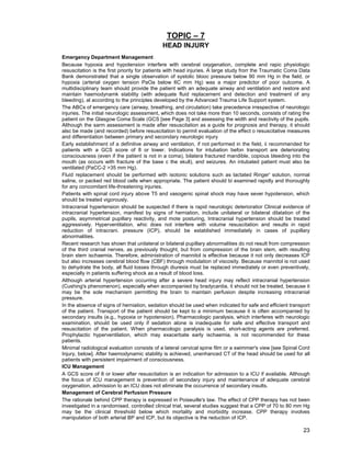 23
TOPIC – 7
HEAD INJURY
Emergency Department Management
Because hypoxia and hypotension interfere with cerebral oxygenation, complete and rapic physiologic
resuscitation is the first priority for patients with head injuries. A large study frorr the Traumatic Coma Data
Bank demonstrated that a single observation of systolic blooc pressure below 90 mm Hg in the field, or
hypoxia (arterial oxygen tension PaOa below 6C mm Hg) was a major predictor of poor outcome. A
multidisciplinary team should provide the patient with an adequate airway and ventilation and restore and
maintain haemodynamk stability (with adequate fluid replacement and detection and treatment of any
bleeding), al according to the principles developed by the Advanced Trauma Life Support system.
The ABCs of emergency care (airway, breathing, and circulation) take precedence irrespective of neurologic
injuries. The initial neurologic assessment, which does not take more than 10 seconds, consists of rating the
patient on the Glasgow Coma Scale (GCS [see Page 3] and assessing the width and reactivity of the pupils.
Although the sarm assessment is made after resuscitation as a guide for prognosis and therapy, it should
alsc be made (and recorded) before resuscitation to permit evaluation of the effect o resuscitative measures
and differentiation between primary and secondary neurologic injury
Early establishment of a definitive airway and ventilation, if not performed in the field, ii recommended for
patients with a GCS score of 8 or lower. Indications for intubation befon transport are deteriorating
consciousness (even if the patient is not in a coma), bilatera fractured mandible, copious bleeding into the
mouth (as occurs with fracture of the base c the skull), and seizures. An intubated patient must also be
ventilated (PaCC-2 >35 mm Hg).
Fluid replacement should be performed with isotonic solutions such as lactated Ringer' solution, normal
saline, or packed red blood cells when appropriate. The patient should bi examined rapidly and thoroughly
for any concomitant life-threatening injuries.
Patients with spinal cord injury above T5 and vasogenic spinal shock may have sever hypotension, which
should be treated vigorously.
Intracranial hypertension should be suspected if there is rapid neurologic deterioratior Clinical evidence of
intracranial hypertension, manifest by signs of herniation, include unilateral or bilateral dilatation of the
pupils, asymmetrical pupillary reactivity, and mote posturing, Intracranial hypertension should be treated
aggressively. Hyperventilation, whic does not interfere with volume resuscitation and results in rapid
reduction of intracrani. pressure (ICP), should be established immediately in cases of pupillary
abnormalities.
Recent research has shown that unilateral or bilateral pupillary abnormalities do not result from compression
of the third cranial nerves, as previously thought, but from compression of the brain stem, with resulting
brain stem ischaemia. Therefore, administration of mannitol is effective because it not only decreases ICP
but also increases cerebral blood flow (CBF) through modulation of viscosity. Because mannitol is not used
to dehydrate the body, all fluid losses through diuresis must be replaced immediately or even preventively,
especially in patients suffering shock as a result of blood loss.
Although arterial hypertension occurring after a severe head injury may reflect intracranial hypertension
(Cushing's phenomenon), especially when accompanied by bradycardia, it should not be treated, because it
may be the sole mechanism permitting the brain to maintain perfusion despite increasing intracranial
pressure.
In the absence of signs of herniation, sedation should be used when indicated for safe and efficient transport
of the patient. Transport of the patient should be kept to a minimum because it is often accompanied by
secondary insults (e.g., hypoxia or hypotension). Pharmacologic paralysis, which interferes with neurologic
examination, should be used only if sedation alone is inadequate for safe and effective transport and
resuscitation of the patient. When pharmacologic paralysis is used, short-acting agents are preferred.
Prophylactic hyperventilation, which may exacerbate early ischaemia, is not recommended for these
patients.
Minimal radiological evaluation consists of a lateral cervical spine film or a swimmer's view [see Spinal Cord
Injury, below]. After haemodynamic stability is achieved, unenhanced CT of the head should be used for all
patients with persistent impairment of consciousness.
ICU Management
A GCS score of 8 or lower after resuscitation is an indication for admission to a ICU if available. Although
the focus of ICU management is prevention of secondary injury and maintenance of adequate cerebral
oxygenation, admission to an ICU does not eliminate the occurrence of secondary insults.
Management of Cerebral Perfusion Pressure
The rationale behind CPP therapy is expressed in Poiseuille's law. The effect of CPP therapy has not been
investigated in a randomised, controlled clinical trial, several studies suggest that a CPP of 70 to 80 mm Hg
may be the clinical threshold below which mortality and morbidity increase. CPP therapy involves
manipulation of both arterial BP and ICP, but its objective is the reduction of ICP.
 