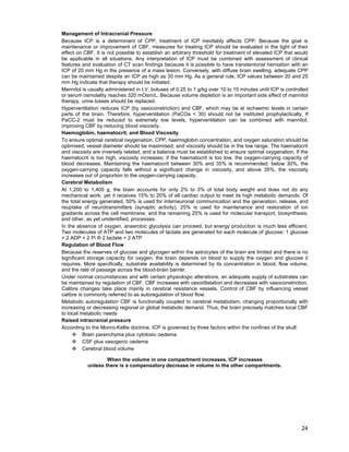 24
Management of Intracranial Pressure
Because ICP is a determinant of CPP, treatment of ICP inevitably affects CPP. Because the goal is
maintenance or improvement of CBF, measures for treating ICP should be evaluated in the light of their
effect on CBF. It is not possible to establish an arbitrary threshold for treatment of elevated ICP that would
be applicable in all situations. Any interpretation of ICP must be combined with assessment of clinical
features and evaluation of CT scan findings because it is possible to have transtentorial herniation with an
ICP of 20 mm Hg in the presence of a mass lesion. Conversely, with diffuse brain swelling, adequate CPP
can be maintained despite an ICP as high as 30 mm Hg. As a general rule, ICP values between 20 and 25
mm Hg indicate that therapy should be initiated.
Mannitol is usually administered in I.V. boluses of 0.25 to 1 g/kg over 10 to 15 minutes until ICP is controlled
or serum osmolality reaches 320 mOsm/L. Because volume depletion is an important side effect of mannitol
therapy, urine losses should be replaced.
Hyperventilation reduces ICP (by vasoconstriction) and CBF, which may be at ischaemic levels in certain
parts of the brain. Therefore, hyperventilation (PaCOa < 30) should not be instituted prophylactically. If
PaCC-2 must be reduced to extremely low levels, hyperventilation can be combined with mannitol,
improving CBF by reducing blood viscosity.
Haemoglobin, haematocrit, and Blood Viscosity
To ensure optimal cerebral oxygenation, CPP, haemoglobin concentration, and oxygen saturation should be
optimised; vessel diameter should be maximised; and viscosity should be in the low range. The haematocrit
and viscosity are inversely related, and a balance must be established to ensure optimal oxygenation. If the
haematocrit is too high, viscosity increases; if the haematocrit is too low, the oxygen-carrying capacity of
blood decreases. Maintaining the haematocrit between 30% and 35% is recommended: below 30%, the
oxygen-carrying capacity falls without a significant change in viscosity, and above 35%, the viscosity
increases out of proportion to the oxygen-carrying capacity.
Cerebral Metabolism
At 1,200 to 1,400 g, the brain accounts for only 2% to 3% of total body weight and does not do any
mechanical work; yet it receives 15% to 20% of all cardiac output to meet its high metabolic demands. Of
the total energy generated, 50% is used for interneuronal communication and the generation, release, and
reuptake of neurotransmitters (synaptic activity), 25% is used for maintenance and restoration of ion
gradients across the cell membrane, and the remaining 25% is used for molecular transport, biosynthesis,
and other, as yet unidentified, processes.
In the absence of oxygen, anaerobic glycolysis can proceed, but energy production is much less efficient.
Two molecules of ATP and two molecules of lactate are generated for each molecule of glucose: 1 glucose
+ 2 ADP + 2 Pi ® 2 lactate + 2 ATP
Regulation of Blood Flow
Because the reserves of glucose and glycogen within the astrocytes of the brain are limited and there is no
significant storage capacity for oxygen, the brain depends on blood to supply the oxygen and glucose it
requires. More specifically, substrate availability is determined by its concentration in blood, flow volume,
and the rate of passage across the blood-brain barrier.
Under normal circumstances and with certain physiologic alterations, an adequate supply of substrates can
be maintained by regulation of CBF. CBF increases with vasodilatation and decreases with vasoconstriction.
Calibre changes take place mainly in cerebral resistance vessels. Control of CBF by influencing vessel
calibre is commonly referred to as autoregulation of blood flow.
Metabolic autoregulation CBF is functionally coupled to cerebral metabolism, changing proportionally with
increasing or decreasing regional or global metabolic demand. Thus, the brain precisely matches local CBF
to local metabolic needs
Raised intracranial pressure
According to the Monro-Kellie doctrine, ICP is governed by three factors within the confines of the skull:
™ Brain parenchyma plus cytotoxic oedema
™ CSF plus vasogenic oedema
™ Cerebral blood volume
When the volume in one compartment increases, ICP increases
unless there is a compensatory decrease in volume in the other compartments.
 