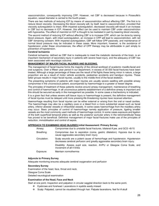 26
vasoconstriction, consequently improving CPP. However, net CBF is decreased because in Poiseuille's
equation, vessel diameter is carried to the fourth power..
There are two methods of reducing ICP by means of vasoconstriction without affecting CBF. The first is to
reduce blood viscosity. Decreasing the blood viscosity will, by itself, lead to vasoconstriction, provided that
viscosity autoregulation is intact. With impaired autoregulation, decreased viscosity will result in an increase
in CBF but no decrease in ICP. However, this effect can be used to maintain CBF under vasoconstriction
with hypocarbia. The effect of mannitol on ICP is thought to be mediated in part by lowering blood viscosity.
The second method of reducing ICP without affecting CBF is to increase CPP, which can be done by raising
blood pressure. Again, with intact autoregulation, an increase in CPP will lead to vasoconstriction, with net
CBF remaining constant. With impaired autoregulation, CBF will follow CPP passively, and maintenance of
normal blood pressure may be indicated in these cases. More important, however, is the avoidance of
hypotension under these circumstances; the effect of CPP therapy may be attributable in part simply to
prevention of hypotension.
Cerebral ischaemia
Cerebral ischaemia, defined as CBF that is inadequate to meet the metabolic demands of the brain, is an
important mechanism of secondary injury in patients with severe head injury, and the adequacy of CBF has
been associated with neurologic outcome.
MANAGEMENT OF MAJOR FACIAL INJURIES AND BLEEDING.
The management of facial trauma forms the majority of the clinical workload of academic maxillo-facial and
oral surgeons. Over a fifteen year period in our department, in excess of 30 000 facial fractures have been
treated. Although a large percentage of these are the result of fist fights these being minor in nature, a large
proportion are as a result of motor vehicle accidents, pedestrian accidents and handgun injuries. These
latter groups results in major facial injuries, usually to the middle third of the facial skeleton.
The presenting symptoms of patients with major injuries are usually severe swelling with possible airway
compromise in the unconscious patient, accompanied by haemorrhage to a greater or lesser degree.
The principles of treatment of these patients revolve around airway management, maintenance of breathing
and control of haemorrhage. In all unconscious patients establishment of a definitive airway is important and
this should be secured as early in the management as possible. In some cases a tracheotomy is indicated.
It is a given fact that unless severe soft tissue injury or haemorrhage is present, the definitive management
of facial injuries must be delayed until more pressing life threatening injuries have received attention.
Haemorrhage resulting from facial injuries can be either external or arising from the oral or nasal cavities.
The haemorrhage may also be a capillary ooze or a bleed from a more substantial vessel such as facial
artery, inferior alveolar vessels or infraorbital vessels. In some cases haemorrhage from the maxillary artery
may occur. Basic principles of control of haemorrhage namely application of pressure, ligating smaller
vessels are the most commonly used methods of haemorrhage control. In some cases exposure and ligation
of the both superficial temporal artery as well as the posterior auricular artery in the retromandibular fossa
has proved to be beneficial. Definitive management of major facial fractures make use of the principles of
reduction, immobilisation and control of sepsis.
APPROACH TO EXAMINING HEAD INJURIES Initial Assessment: Primary Survey
Airway: Compromise due to unstable facial fractures, bilateral # jaw, and GCS <8/15
Breathing: Compromise due to aspiration (coma, gastric dilatation). Hypoxia due to any
cause aggravates secondary brain injury
Circulation: Scalp wounds are a potent cause of hemorrhage and hypotension. Hypotension
decreases cerebral perfusion and greatly aggravates secondary brain injury.
Disability: Assess pupil size, reaction, AVPU or Glasgow Coma Scale, and
movement of all 4 limbs
Exposure: Maintain normothermia
Adjuncts to Primary Survey
Adequate monitoring ensures adequate cerebral oxygenation and perfusion
Secondary Survey
Examination of the head, face, throat and neck.
Glasgow Coma Scale
Detailed neurological examination
Examination of the Head, Face and Neck
Start at one point. Inspection and palpation in circular saggital direction back to the same point.
™ Eyebrows and forehead: Lacerations in eyelids easily missed
™ Scalp: Palpated, cannot be visualised through hair. Palpate lacerations, feel for # skull
 