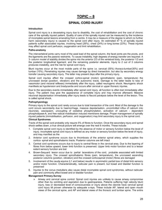 28
TOPIC – 8
SPINAL CORD INJURY
Introduction
Spinal cord injury is a devastating injury due to disability, the cost of rehabilitation and the cost of chronic
care of the spinally injured patient. Quality of care of the spinally injured can be measured by the incidence
of incomplete spinal lesions emanating from a centre. It may be a measure of the degree to which no further
harm (secondary injury) is caused to the spinal cord after injury. An estimated 47 % of spinally injured
patients suffer associated injuries, involving head (26%), chest (24%) or long bones (23%). These injuries
may affect spinal cord perfusion, oxygenation and limit rehabilitation.
Patho-anatomy
The intervertebral joints carry most of the axial load of the spinal column, the facet joints are the pivots, and
the ligaments are the passive restraints. To cause instability, high degrees of energy transfer are required. A
3- column model of stability divides the spine into the anterior 2/3 of the vertebral body, the posterior 1/3 and
the posterior longitudinal ligament, and the remaining posterior elements. Injury to 2 out of 3 columns
produces instability, and the risk for spinal cord injury.
Blunt injuries occur at the most mobile parts of the spine i.e. cervical (55%) thoraco-lumbar(30%) and
lumbar (15%). Penetrating injuries may cause damage by direct transection, but also by secondary energy
transfer causing secondary injury. The latter may present days after the primary injury.
Spinal cord injuries affect the crossed cortico-spinal (motor) spinothalamic (pain, temperature) the
uncrossed dorsal (position, vibration) and the autonomic tracts. Damage to the latter leads to loss of
vasomotor (and visceral reflexes) immediately after the injury, called neurogenic shock. Neurogenic shock
manifests as hypotension and bradycardia and occurs after cervical or upper thoracic injuries.
Due to the secondary events immediately after spinal cord injury, all function is often lost immediately after
injury. The patient may give the appearance of complete injury and may improve afterward. Massive
neuronal depolarisation immediately after injury leads to flaccid paralysis below the level of the lesion. This
is called spinal shock.
Pathophysiology
Primary injury to the spinal cord rarely occurs due to total transection of the cord. Most of the damage to the
cord occurs secondarily due to haemorrhage, massive depolarisation, uncontrolled influx of calcium into
neurones, vasospasm, uncoupling of oxidative phosphorylation, activation of calcium - dependent
phospholipase-A, and free radical mobilisation induced membrane damage. Proper management of spinally
injured patients (immobilisation, perfusion, and oxygenation) may limit secondary injury to the spinal cord.
Clinical Syndromes
Tracts of the spinal cord probably only require 5% of fibres to function. Once the secondary injury and spinal
shock settles down, a true clinical picture will emerge over the next 6 months. These include:
1. Complete spinal cord injury is identified by the absence of motor or sensory function below the level of
injury. Incomplete spinal cord injury is defined as any motor or sensory function below the level of injury,
and may manifest as the
2. Anterior cord syndrome occurs due to thrombosis of the anterior spinal artery, which supplies the
cortico- spinal and spinothalamic tracts. Posterior columns are left intact
3. Central cord syndrome occurs due to injury to central fibres in the cervical area. Due to the layering of
fibres from below upward, lower limb function is preserved. Upper limb motor function and to a lesser
extent sensory function are lost
4. Brown-Sequard lesion occur due to partial lacerations of the cord, probable associated with limited
secondary injury. The crossed spinothalamic fibres (pain, temperature), the uncrossed ascending
posterior columns (position, vibration) and the crossed corticospinal (motor) fibres are damaged
5. Involvement of the cauda equina (L1 and below) results in asymmetric partial loss of distal limb sensory
and/or motor function. Characteristically, radicular pain is present, but bowel and bladder function is
preserved
6. Injuries to the conus medullaris also cause distal incomplete spinal cord syndromes, without radicular
pain and commonly affect bowel and or bladder function
Management Primary Survey
¾ Airway and cervical spine control: Spinal cord injuries are unlikely to cause airway compromise
other than by vomiting and aspiration due to gastroparesis. Patients suffering high velocity blunt
injury, loss or decreased level of consciousness or injury above the clavicle have cervical spinal
cord injury till proven otherwise by adequate x-rays. These include AP, lateral and open mouth
views of the cervical spine, and AP and lateral views of the thoracic and lumbar spine. The entire
 