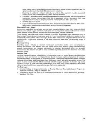 29
spinal column should remain fully immobilised (head blocks, spider harness, spine board) and the
spine moved as a unit (logrolled) till these x-rays are completed
¾ Breathing: In addition to ventilatory failure due to paralysis of the respiratory muscles, associated
thoracic injuries may cause a severe VQ defect affecting ventilation.
¾ Circulation: Neurogenic shock manifests as hypotension and bradycardia. The principal cause of
hypotension remains haemorrhagic shock due to associated injuries. Neurogenic shock may
require treatment (inotropes, atropine) in order to maintain perfusion of the spinal cord.
¾ Disability: See head injuries
¾ Exposure: Due to transection of autonomic fibres, temperature control below the level of the lesion.
Quadriplegics are poikilothermic and rapidly become hypothermic if exposed.
Adjuncts to Primary Survey
Monitoring of oxygenation and perfusion is crucial, as in any patient suffering major injury (pulse rate, blood
pressure, urine output, oxygen saturation). High spinal cord injured patients are especially prone to massive
gastric dilatation causing vomiting and aspiration. Early nasogastric drainage is essential.
During logrolling, the entire spinal column is palpated for bruising, tenderness or steps. Penetrating injury in
the proximity of the spinal column may cause spinal cord injury. Immobilisation can be terminated in an alert,
neurologically normal patient without local signs. X-rays of the cervical spine are part of the adjuncts to the
primary survey. X-rays of the remainder of the spinal column are taken after the secondary survey, if
indicated.
Secondary Survey
Secondary survey includes a detailed neurological examination (motor, pain and temperature,
vibration and position, and reflexes. Since the clinical picture may develop further (pathophysiology)
accurate documentation and repeated examination is essential. Neurological deficit may preclude
assessment of the abdomen and DPI or sonar would be required to exclude intra-abdominal injury after
secondary survey.
Definitive Care
High-dose methylprednisolone initiated within 3-8 hours after injury is of proven benefit to limit secondary
spinal cord injury and improve neurological levels. Due to increased septic complications, it is contra-
indicated for multiply injured patients or penetrating injuries. Epidemiological evidence suggests increased
incidence of incomplete spinal cord injury where patients are rapidly referred to specialised centres. The
patient must be transferred while fully immobilised, but with adequate protection of the skin, e.g. hourly
logrolling (1/4 turns on spine board) and gentle padding of the spine board. Due to the effect of associated
injuries on spinal cord function, early definitive care of all injuries is essential.
Key References
1. American College of Surgeons Committee on Trauma. Advanced Trauma Life Support Program for
Physicians. American College of Surgeons, 1997.
2. Przybylski GJ, Marion DW. Injury to the vertebrae and spinal cord. In: Trauma. Feliciano DV, Moore EE,
Mattox KL, Eds. 1996.
 