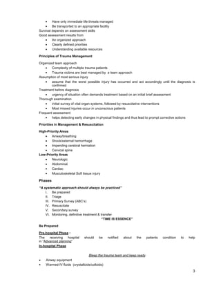 3
• Have only immediate life threats managed
• Be transported to an appropriate facility
Survival depends on assessment skills
Good assessment results from
• An organized approach
• Clearly defined priorities
• Understanding available resources
Principles of Trauma Management
Organized team approach
• Complexity of multiple trauma patients
• Trauma victims are best managed by a team approach
Assumption of most serious injury
• assume that the worst possible injury has occurred and act accordingly until the diagnosis is
confirmed
Treatment before diagnosis
• urgency of situation often demands treatment based on an initial brief assessment
Thorough examination
• initial survey of vital organ systems, followed by resuscitative interventions
• Most missed injuries occur in unconscious patients
Frequent assessment
• helps detecting early changes in physical findings and thus lead to prompt corrective actions
Priorities in Management & Resuscitation
High-Priority Areas
• Airway/breathing
• Shock/external hemorrhage
• Impending cerebral herniation
• Cervical spine
Low-Priority Areas
• Neurologic
• Abdominal
• Cardiac
• Musculoskeletal Soft tissue injury
Phases
“A systematic approach should always be practiced”
I. Be prepared
II. Triage
III. Primary Survey (ABC’s)
IV. Resuscitate
V. Secondary survey
VI. Monitoring, definitive treatment & transfer
“TIME IS ESSENCE”
Be Prepared
Pre-hospital Phase :
The receiving hospital should be notified about the patients condition to help
in “Advanced planning”
In-hospital Phase
Bleep the trauma team and keep ready
• Airway equipment
• Warmed IV fluids (crystalloids/colloids)
 