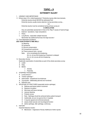 30
TOPIC – 9
EXTREMITY INJURY
1. URGENCY AND IMPORTANCE
1.1 Where does it fit in initial Assessment ? Extremity injuries often look dramatic.
Extremity injuries should NEVER be addressed first!
Extremity injuries usually receive attention during secondary survey...
but
Extremity injuries must be considered during primary survey at:
C-CIRCULATION
they are potentially represented in three of the "Big 5" causes of haemorrhage.
¾ External - lacerations, major amputations
¾ Pelvis
¾ Long Bones - especially multiple fractures
Remember the additional fluid loss into large wounds !
1.2 Time Dependent Conditions
USE YOUR PATIENT'S TIME WELL!
(a) Bleeding
(b) Ischaemia
(c) Wound contamination
(d) Compartment syndrome
(e) Tissue pressure (skin, nerves)
Note: (a) is immediately life threatening.
(b), (c), (d) are life threatening if treatment is delayed
(b), (c), (d), (e) are all limb threatening
1.3 Secondary Survey
Systematic examination of extremities as part of the whole secondary survey
™ LOOK
™ FEEL
™ MOVE
¾ Actively
¾ Passively
2. STOPPING THE BLEEDING
™ Local pressure *
™ Traction splintage *
™ Haemostats - exceptional circumstances
™ Tourniquets - deliberately planned and monitored
™ Definitive care
3. SPLINTAGE OF FRACTURES (especially traction splintage)
™ Relieves pain/assist patient movement
™ Restores circulation
™ Minimises soft tissue damage
™ reduces bleeding
™ Protects nerves
™ Note : Splintage should be achieved before patient transport
™ traditionally, we are not good at this in hospitals
™ it requires agreed and enforced protocols
™ assess distal vascular and neurological function
™ before splintage, after splintage, continuing
4. HISTORY
Important features include :
™ Mechanism - magnitude of forces; likelihood of other injuries
 