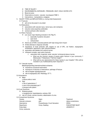 31
™ TIME OF INJURY !
™ ENVIRONMENTAL EXPOSURE - PRESSURE, HEAT, COLD, WATER, ETC
™ Blood at scene
™ Observations at scene - vascular, neurological (TIME !)
™ Interventions - manipulations, analgesia
5. INJURY TYPES and IMPLICATIONS (i.e. during initial Assessment)
5.1 Fractures
™ will not be discussed in any detail
5.2 Dislocations
™ associations with vascular injury, nerve injury, skin ischaemia
™ reduction early (expertise preferable)
™ recheck perfusion after reduction
5.3 Pelvic Fractures
™ can cause major bleeding (included in the "Big 5")
¾ especially if posterior disruption
¾ open book
¾ vertical shear
™ liberal use of PXR in shocked patients with high energy blunt impact
™ limited attempts to diagnose clinically
™ importance of local protocols with respect to use of DPL, ext fixation, angiographic
embolisation, laparotomy, open reduction/fixation
™ association with bladder and urethral injuries
™ infrequent complex, open pelvic fractures
¾ association with urogenital, rectal, vascular, lumbosacral plexus injuries.
• What are the common causes of severe pelvic fracture in your community ?
Motorcycles ? Pedestrians ? Fall from height ?
• What will be your plan/protocol for these injuries in your hospital ? Who will be
included in you multidisciplinary team response ?
5.4 Vascular injuries
Bleeding/expanding haematoma/distal ischaemia
™ importance of physical examination
™ importance of reduction of dislocations, splintage of fracture
™ role of Doppler signals/pressures
™ role of angiography (ED, Radiology, OT ?)
5.5 Amputations
™ Major
o above ankle or wrist
™ Digit
o role of replantations ?
o care of the amputated part ?
o transport with patient
5.6 Crush Syndrome
™ Rhabdomyolysis
o myoglobinuria, hyperkalaemia, acidosis, DIG
™ role of IV fluids, osmotic diuretics, alkalinisation of urine
5.5 Compartment Syndrome
Causes Signs Treatment
Vascular occlusion pain relieve constrictions
Haematoma Paraesthesiae, Crush Sensation OPEN
Reperfusion Comp. Swelling FASCIOTOMY MUST
Pulse (late) URGENTLY!
Comp. pressures
 
