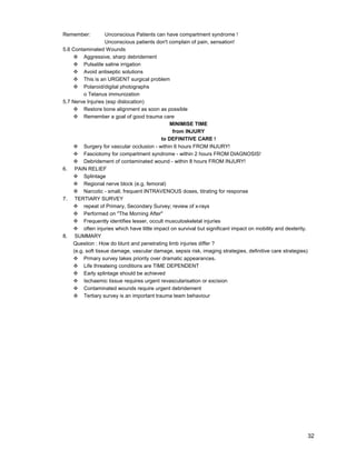 32
Remember: Unconscious Patients can have compartment syndrome !
Unconscious patients don't complain of pain, sensation!
5.6 Contaminated Wounds
™ Aggressive, sharp debridement
™ Pulsatile saline irrigation
™ Avoid antiseptic solutions
™ This is an URGENT surgical problem
™ Polaroid/digital photographs
o Tetanus immunization
5.7 Nerve Injuries (esp dislocation)
™ Restore bone alignment as soon as possible
™ Remember a goal of good trauma care
MINIMISE TIME
from INJURY
to DEFINITIVE CARE !
™ Surgery for vascular occlusion - within 6 hours FROM INJURY!
™ Fasciotomy for compartment syndrome - within 2 hours FROM DIAGNOSIS!
™ Debridement of contaminated wound - within 8 hours FROM INJURY!
6. PAIN RELIEF
™ Splintage
™ Regional nerve block (e.g. femoral)
™ Narcotic - small, frequent INTRAVENOUS doses, titrating for response
7. TERTIARY SURVEY
™ repeat of Primary, Secondary Survey; review of x-rays
™ Performed on "The Morning After"
™ Frequently identifies lesser, occult musculoskeletal injuries
™ often injuries which have little impact on survival but significant impact on mobility and dexterity.
8. SUMMARY
Question : How do blunt and penetrating limb injuries differ ?
(e.g. soft tissue damage, vascular damage, sepsis risk, imaging strategies, definitive care strategies)
™ Prmary survey takes priority over dramatic appearances.
™ Life threateing conditions are TIME DEPENDENT
™ Early splintage should be achieved
™ Ischaemic tissue requires urgent revascularisation or excision
™ Contaminated wounds require urgent debridement
™ Tertiary survey is an important trauma team behaviour
 