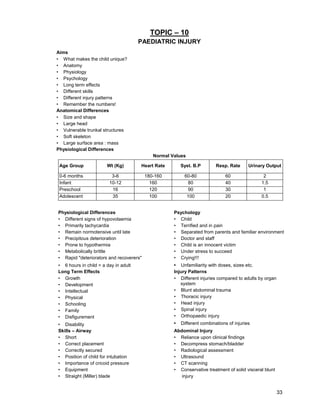 33
TOPIC – 10
PAEDIATRIC INJURY
Aims
• What makes the child unique?
• Anatomy
• Physiology
• Psychology
• Long term effects
• Different skills
• Different injury patterns
• Remember the numbers!
Anatomical Differences
• Size and shape
• Large head
• Vulnerable trunkal structures
• Soft skeleton
• Large surface area : mass
Physiological Differences
Normal Values
Age Group Wt (Kg) Heart Rate Syst. B.P Resp. Rate Urinary Output
0-6 months 3-6 180-160 60-80 60 2
Infant 10-12 160 80 40 1.5
Preschool 16 120 90 30 1
Adolescent 35 100 100 20 0.5
Physiological Differences
• Different signs of hypovolaemia
• Primarily tachycardia
• Remain normotensive until late
• Precipitous deterioration
• Prone to hypothermia
• Metabolically brittle
• Rapid "deteriorators and recoverers"
• 6 hours in child = a day in adult
Psychology
• Child
• Terrified and in pain
• Separated from parents and familiar environment
• Doctor and staff
• Child is an innocent victim
• Under stress to succeed
• Crying!!!
• Unfamiliarity with doses, sizes etc.
Long Term Effects
• Growth
• Development
• Intellectual
• Physical
• Schooling
• Family
• Disfigurement
• Disability
Injury Patterns
• Different injuries compared to adults by organ
system
• Blunt abdominal trauma
• Thoracic injury
• Head injury
• Spinal injury
• Orthopaedic injury
• Different combinations of injuries
Skills – Airway
• Short
• Correct placement
• Correctly secured
• Position of child for intubation
• Importance of cricoid pressure
• Equipment
• Straight (Miller) blade
Abdominal Injury
• Reliance upon clinical findings
• Decompress stomach/bladder
• Radiological assessment
• Ultrasound
• CT scanning
• Conservative treatment of solid visceral blunt
injury
 