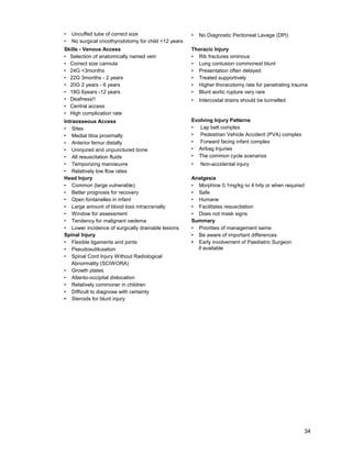 34
• Uncuffed tube of correct size
• No surgical cricothyrodotomy for child <12 years
• No Diagnostic Peritoneal Lavage (DPI)
Skills - Venous Access
• Selection of anatomically named vein
• Correct size cannula
• 24G <3months
• 22G 3months - 2 years
• 20G 2 years - 6 years
• 18G 6years -12 years
• Deafness!!
• Central access
• High complication rate
Thoracic Injury
• Rib fractures ominous
• Lung contusion commonest blunt
• Presentation often delayed
• Treated supportively
• Higher thoracotomy rate for penetrating trauma
• Blunt aortic rupture very rare
• Intercostal drains should be tunnelled
Intraosseous Access
• Sites
• Medial tibia proximally
• Anterior femur distally
• Uninjured and unpunctured bone
• All resuscitation fluids
• Temporizing manoeuvre
• Relatively low flow rates
Evolving Injury Patterns
• Lap belt complex
• Pedestrian Vehicle Accident (PVA) complex
• Forward facing infant complex
• Airbag Injuries
• The common cycle scenarios
• Non-accidental injury
Head Injury
• Common (large vulnerable)
• Better prognosis for recovery
• Open fontanelles in infant
• Large amount of blood loss intracranially
• Window for assessment
• Tendency for malignant oedema
• Lower incidence of surgically drainable lesions
Spinal Injury
• Flexible ligaments and joints
• Pseudosubluxation
• Spinal Cord Injury Without Radiological
Abnormality (SCIWORA)
• Growth plates
• Atlanto-occipital dislocation
• Relatively commoner in children
• Difficult to diagnose with certainty
• Steroids for blunt injury
Analgesia
• Morphine 0.1mg/kg ivi 4 hrly or when required
• Safe
• Humane
• Facilitates resuscitation
• Does not mask signs
Summary
• Priorities of management same
• Be aware of important differences
• Early involvement of Paediatric Surgeon
if available
 