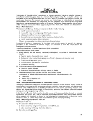 35
TOPIC – 11
DAMAGE CONTROL
The concept of "Damage Control," - also known as "Staged Laparotomy" has as its objective the delay in
imposition of additional surgical stress at a moment of physiological frailty. The concept is not new, and
livers were packed as much as 90 years ago, but with a failure to understand the underlying rationale, the
results were disastrous. The concept was reviewed and the technique of initial abortion of laparotomy,
establishment if intra-abdominal pack tamponade, and then completion of the procedure once coagulation
has returned to an acceptable level proved to be life-saving. The concept of staging applies both to routine,
and to emergency procedures, and can apply equally well in the chest, pelvis and neck as in the abdomen.
Stage 1: Patient selection:
The indications for Damage Control generally can be divided into the following:
a) Inability to achieve haemostasis
b) Inaccessible major venous injury e.g. Retrohepatic vena cava
c) Anticipated need for a time consuming procedure
d) Demand for non operative control of other injuries e.g. fractured pelvis.
e) Inability to approximate the abdominal incision
f) Desire to reassess the intra-abdominal contents (Directed relook)
Irrespective of setting, a coagulopathy is the single most common reason for abortion of a planned
procedure, or the curtailment of definitive surgery. It is important to abort the surgery before the
coagulopathy becomes obvious.
The technical aspects of the surgery are dictated by the injury pattern:
The primary objectives are as follows:
1) Arrest bleeding, and the resulting (causative) coagulopathy. Procedures for haemorrhage control
include:
a) Repair or ligation of accessible blood vessels
b) Occlusion of inflow into the bleeding organ (e.g. Pringle's Manoeuvre for bleeding liver).
c) Tamponade using wraps or packs.
d) Intra-operative or post-operative embolisation.
e) Intravascular shunting.
2) Limit contamination and the sequelae thereof.
a) Ligation or stapling of bowel.
b) Resection of damaged segment with clips, clamps, or staples
3) Close the abdomen to limit heat and fluid loss, and to protect viscera.
This depends on whether the abdomen can be approximated to achieve closure. If not:
™ Towel clips
™ Bogota Bag - (Temporary silo)
™ Opsite "Sandwich"
Stage 2: Intra-operative reassessment for haemorrhage control
The timing of the transfer of the patient from the Operating Theatre to the ICU is critical. Prompt transfer is
cost-effective; Premature transfer is counter-productive. In addition, once haemostasis has been properly
achieved, it may not be necessary to abort the procedure in the same fashion. Conversely, there are some
patients with severe head injuries, where the coagulopathy is induced due to severe irreversible cerebral
damage, and further surgical energy is futile.
In the Operating Theatre, efforts must be started to reverse all the associated adjuncts, such as acidosis,
hypothermia, and hypoxia, and it may be possible to improve the coagulation status through these methods
alone. Adequate time should still be allowed for this, following which reassessment of the abdominal injuries
should take place, as it is not infrequent to discover further injuries, or ongoing bleeding.
Stage 3: Physiological restoration in the ICU
Priorities in the ICU are:
1) The restoration of body temperature.
i) Passive rewarming using warming blankets, warmed fluids, etc.
ii) Active rewarming with lavage of chest or abdomen.
2) Correction of clotting profiles.
 