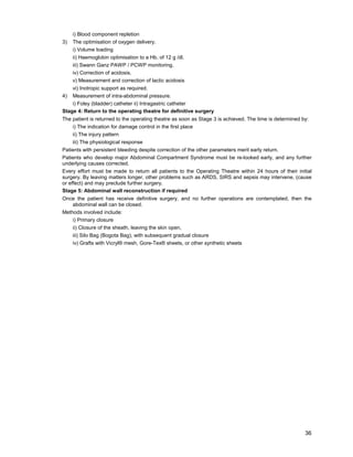 36
i) Blood component repletion
3) The optimisation of oxygen delivery.
i) Volume loading
ii) Haemoglobin optimisation to a Hb. of 12 g /dl.
iii) Swann Ganz PAWP / PCWP monitoring.
iv) Correction of acidosis.
v) Measurement and correction of lactic acidosis
vi) Inotropic support as required.
4) Measurement of intra-abdominal pressure.
i) Foley (bladder) catheter ii) Intragastric catheter
Stage 4: Return to the operating theatre for definitive surgery
The patient is returned to the operating theatre as soon as Stage 3 is achieved. The time is determined by:
i) The indication for damage control in the first place
ii) The injury pattern
iii) The physiological response
Patients with persistent bleeding despite correction of the other parameters merit early return.
Patients who develop major Abdominal Compartment Syndrome must be re-looked early, and any further
underlying causes corrected.
Every effort must be made to return all patients to the Operating Theatre within 24 hours of their initial
surgery. By leaving matters longer, other problems such as ARDS, SIRS and sepsis may intervene, (cause
or effect) and may preclude further surgery.
Stage 5: Abdominal wall reconstruction if required
Once the patient has receive definitive surgery, and no further operations are contemplated, then the
abdominal wall can be closed.
Methods involved include:
i) Primary closure
ii) Closure of the sheath, leaving the skin open,
iii) Silo Bag (Bogota Bag), with subsequent gradual closure
iv) Grafts with Vicryl® mesh, Gore-Tex® sheets, or other synthetic sheets
 