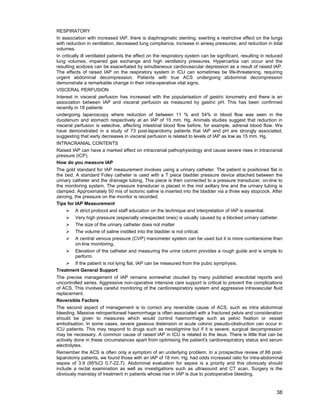 38
RESPIRATORY
In association with increased IAP, there is diaphragmatic stenting, exerting a restrictive effect on the lungs
with reduction in ventilation, decreased lung compliance, increase in airway pressures, and reduction in tidal
volumes.
In critically ill ventilated patients the effect on the respiratory system can be significant, resulting in reduced
lung volumes, impaired gas exchange and high ventilatory pressures. Hypercarbia can occur and the
resulting acidosis can be exacerbated by simultaneous cardiovascular depression as a result of raised IAP.
The effects of raised IAP on the respiratory system in ICU can sometimes be life-threatening, requiring
urgent abdominal decompression. Patients with true ACS undergoing abdominal decompression
demonstrate a remarkable change in their intra-operative vital signs.
VISCERAL PERFUSION
Interest in visceral perfusion has increased with the popularisation of gastric tonometry and there is an
association between IAP and visceral perfusion as measured by gastric pH. This has been confirmed
recently in 18 patients
undergoing laparoscopy where reduction of between 11 % and 54% in blood flow was seen in the
duodenum and stomach respectively at an IAP of 15 mm. Hg. Animals studies suggest that reduction in
visceral perfusion is selective, affecting intestinal blood flow before, for example, adrenal blood flow. We
have demonstrated in a study of 73 post-laparotomy patients that IAP and pH are strongly associated,
suggesting that early decreases in visceral perfusion is related to levels of IAP as low as 15 mm. Hg.
INTRACRANIAL CONTENTS
Raised IAP can have a marked effect on intracranial pathophysiology and cause severe rises in intracranial
pressure (ICP).
How do you measure IAP
The gold standard for IAP measurement involves using a urinary catheter. The patient is positioned flat in
the bed. A standard Foley catheter is used with a T piece bladder pressure device attached between the
urinary catheter and the drainage tubing. This piece is then connected to a pressure transducer, on-line to
the monitoring system. The pressure transducer is placed in the mid axillary line and the urinary tubing is
clamped. Approximately 50 mis of isotonic saline is inserted into the bladder via a three way stopcock. After
zeroing, the pressure on the monitor is recorded.
Tips for IAP Measurement
¾ A strict protocol and staff education on the technique and interpretation of IAP is essential.
¾ Very high pressure (especially unexpected ones) is usually caused by a blocked urinary catheter.
¾ The size of the urinary catheter does not matter
¾ The volume of saline instilled into the bladder is not critical.
¾ A central venous pressure (CVP) manometer system can be used but it is more cumbersome than
on-line monitoring.
¾ Elevation of the catheter and measuring the urine column provides a rough guide and is simple to
perform.
¾ If the patient is not lying flat, IAP can be measured from the pubic symphysis.
Treatment General Support
The precise management of IAP remains somewhat clouded by many published anecdotal reports and
uncontrolled series. Aggressive non-operative intensive care support is critical to prevent the complications
of ACS. This involves careful monitoring of the cardiorespiratory system and aggressive intravascular fluid
replacement.
Reversible Factors
The second aspect of management is to correct any reversible cause of ACS, such as intra abdominal
bleeding. Massive retroperitoneal haemorrhage is often associated with a fractured pelvis and consideration
should be given to measures which would control haemorrhage such as pelvic fixation or vessel
embolisation. In some cases, severe gaseous distension or acute colonic pseudo-obstruction can occur in
ICU patients. This may respond to drugs such as neostigmine but if it is severe, surgical decompression
may be necessary. A common cause of raised IAP in ICU is related to the ileus. There is little that can be
actively done in these circumstances apart from optimising the patient's cardiorespiratory status and serum
electrolytes.
Remember the ACS is often only a symptom of an underlying problem. In a prospective review of 88 post-
laparotomy patients, we found those with an IAP of 18 mm. Hg. had odds increased ratio for intra-abdominal
sepsis of 3.9 (95%CI 0.7-22.7). Abdominal evaluation for sepsis is a priority and this obviously should
include a rectal examination as well as investigations such as ultrasound and CT scan. Surgery is the
obviously mainstay of treatment in patients whose rise in IAP is due to postoperative bleeding.
 