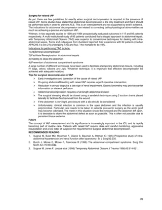 39
Surgery for raised IAP
As yet, there are few guidelines for exactly when surgical decompression is required in the presence of
raised IAP. Some studies have stated that abdominal decompression is the only treatment and that it should
be performed early in order to prevent ACS. This is an overstatement and not supported by level I evidence.
The indications for abdominal decompression are related to correcting pathophysiological abnormalities as
much as achieving a precise and optimum IAP.
Wittman, in two separate studies in 1990 and 1994 prospectively evaluated outcomes in 117 and 95 patients
respectively. A multi-institutional study of 95 patients concluded that a staged approach to abdominal repair,
with Temporary Abdominal Closure (TAG) was superior to conventional techniques for dealing with intra-
abdominal sepsis. Torrie and colleagues from Auckland reported their experience with 64 patients (median
APACHE II a ore 21) undergoing TAG and foui. ' the mortality to be 49%.
Indications for performing TAG include:
1) Abdominal Decompression
2) Facilitate Re-exploration in abdominal sepsis
3) Inability to close the abdomen
4) Prevention of abdominal compartment syndrome
A large number of different techniques have been used to facilitate a temporary abdominal closure, including
IV bags, velcro, silicone and zips. Whatever technique, it is important that effective decompression be
achieved with adequate incisions.
Tips for surgical decompression of IAP
¾ Early investigation and correction of the cause of raised IAP
¾ On-going abdominal bleeding with raised IAP requires urgent operative intervention
¾ Reduction in urinary output is a late sign of renal impairment. Gastric tonometry may provide earlier
information on visceral perfusion.
¾ Abdominal decompression requires a full length abdominal incision
¾ The surgical dressing should be closed using a sandwich technique using 2 suction drains placed
laterally to facilitate fluid removal from the wound
¾ If the abdomen is very tight, pre-closure with a silo should be considered
¾ Unfortunately, clinical infection is common in the open abdomen and the infection is usually
polymicrobial. Particular care needs to be taken in patients post-aortic surgery as the aortic graft
may become colonised. The mesh in this situation should be removed and the abdomen left open.
It is desirable to close the abdominal defect as soon as possible. This is often not possible due to
persistent tissue oedema.
Future
The concept of IAP measurement and its significance is increasingly important in the ICU and is rapidly
becoming part of routine care. Patients with raised IAP require close and careful monitoring, aggressive
resuscitation and a low index of suspicion for requirement of surgical abdominal decompression.
RECOMMENDED READING
1. Sugrue M, Buist MD, Hourihan F, Deane S, Bauman A, Hillman K (1995) Prospective study of intra-
abdominal hypertension and renal function after laparotomy. Br J Surg 82:235.
2. Burch J, Moore E, Moore F, Franciose R (1996) The abdominal compartment syndrome. Surg Clin
North Am 76:833-842.
3. Sugrue M, Jones F, Janjua et al (1998) Temporary Abdominal Closure J Trauma 1998;45:914-921.
 