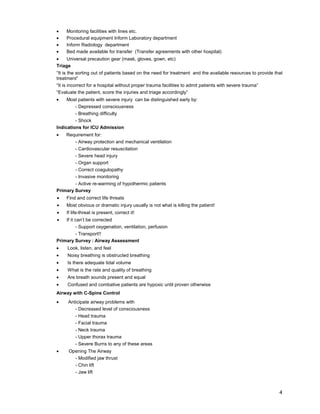 4
• Monitoring facilities with lines etc.
• Procedural equipment Inform Laboratory department
• Inform Radiology department
• Bed made available for transfer (Transfer agreements with other hospital)
• Universal precaution gear (mask, gloves, gown, etc)
Triage
“It is the sorting out of patients based on the need for treatment and the available resources to provide that
treatment”
“It is incorrect for a hospital without proper trauma facilities to admit patients with severe trauma”
“Evaluate the patient, score the injuries and triage accordingly”
• Most patients with severe injury can be distinguished early by:
- Depressed consciousness
- Breathing difficulty
- Shock
Indications for ICU Admission
• Requirement for:
- Airway protection and mechanical ventilation
- Cardiovascular resuscitation
- Severe head injury
- Organ support
- Correct coagulopathy
- Invasive monitoring
- Active re-warming of hypothermic patients
Primary Survey
• Find and correct life threats
• Most obvious or dramatic injury usually is not what is killing the patient!
• If life-threat is present, correct it!
• If it can’t be corrected
- Support oxygenation, ventilation, perfusion
- Transport!!
Primary Survey : Airway Assessment
• Look, listen, and feel
• Noisy breathing is obstructed breathing
• Is there adequate tidal volume
• What is the rate and quality of breathing
• Are breath sounds present and equal
• Confused and combative patients are hypoxic until proven otherwise
Airway with C-Spine Control
• Anticipate airway problems with
- Decreased level of consciousness
- Head trauma
- Facial trauma
- Neck trauma
- Upper thorax trauma
- Severe Burns to any of these areas
• Opening The Airway
- Modified jaw thrust
- Chin lift
- Jaw lift
 