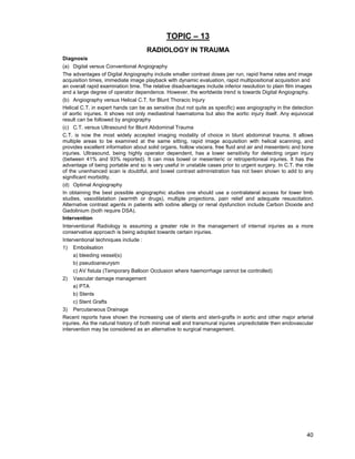 40
TOPIC – 13
RADIOLOGY IN TRAUMA
Diagnosis
(a) Digital versus Conventional Angiography
The advantages of Digital Angiography include smaller contrast doses per run, rapid frame rates and image
acquisition times, immediate image playback with dynamic evaluation, rapid multipositional acquisition and
an overall rapid examination time. The relative disadvantages include inferior resolution to plain film images
and a large degree of operator dependence. However, the worldwide trend is towards Digital Angiography.
(b) Angiography versus Helical C.T. for Blunt Thoracic Injury
Helical C.T. in expert hands can be as sensitive (but not quite as specific) was angiography in the detection
of aortic injuries. It shows not only mediastinal haematoma but also the aortic injury itself. Any equivocal
result can be followed by angiography
(c) C.T. versus Ultrasound for Blunt Abdominal Trauma
C.T. is now the most widely accepted imaging modality of choice in blunt abdominal trauma. It allows
multiple areas to be examined at the same sitting, rapid image acquisition with helical scanning, and
provides excellent information about solid organs, hollow viscera, free fluid and air and mesenteric and bone
injuries. Ultrasound, being highly operator dependent, has a lower sensitivity for detecting organ injury
(between 41% and 93% reported). It can miss bowel or mesenteric or retroperitoneal injuries. It has the
advantage of being portable and so is very useful in unstable cases prior to urgent surgery. In C.T. the role
of the unenhanced scan is doubtful, and bowel contrast administration has not been shown to add to any
significant morbidity.
(d) Optimal Angiography
In obtaining the best possible angiographic studies one should use a contralateral access for lower limb
studies, vasodilatation (warmth or drugs), multiple projections, pain relief and adequate resuscitation.
Alternative contrast agents in patients with iodine allergy or renal dysfunction include Carbon Dioxide and
Gadolinium (both require DSA).
Intervention
Interventional Radiology is assuming a greater role in the management of internal injuries as a more
conservative approach is being adopted towards certain injuries.
Interventional techniques include :
1) Embolisation
a) bleeding vessel(s)
b) pseudoaneurysm
c) AV fistula (Temporary Balloon Occlusion where haemorrhage cannot be controlled)
2) Vascular damage management
a) PTA
b) Stents
c) Stent Grafts
3) Percutaneous Drainage
Recent reports have shown the increasing use of stents and stent-grafts in aortic and other major arterial
injuries. As the natural history of both minimal wall and transmural injuries unpredictable then endovascular
intervention may be considered as an alternative to surgical management.
 
