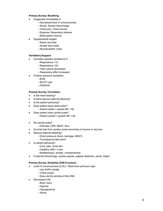 6
Primary Survey: Breathing
• Oxygenate immediately if
- Decreased level of consciousness
- Shock, Severe hemorrhage
- Chest pain, Chest trauma
- Dyspnea, Respiratory distress
- Multi-system trauma
• Supplemental oxygen
- Nasal cannulae
- Simple face mask
- Nonrebreather mask
Ventilatory Support
• Consider assisted ventilations if:
- Respirations <12
- Respirations >24
- Tidal volume decreased
- Respiratory effort increased
• Positive pressure ventilation
- BVM
- BV-ET tube
- FROPVD
Primary Survey: Circulation
• Is the heart beating?
• Is there serious external bleeding?
• Is the patient perfusing?
• Does patient have radial pulse?
- Absent radial = systolic BP < 80
• Does patient have carotid pulse?
- Absent carotid = systolic BP < 60
• No carotid pulse?
- Extricate, CPR, MAST, Run
• Survival rate from cardiac arrest secondary to trauma is very low
• Serious external bleeding?
- Direct pressure (hand, bandage, MAST)
- Tourniquet as last resort
• Is patient perfusing?
- Cool, pale, moist skin
- Capillary refill > 2 sec
- Restlessness, anxiety, combativeness
• If internal hemorrhage, quickly expose, palpate abdomen, pelvis, thighs
Primary Survey: Disability (CNS Function)
• Level of consciousness (LOC) = Best brain perfusion sign
- Use AVPU initially
- Check pupils
- Eyes are the window of the CNS
• Decreased LOC
- Brain injury
- Hypoxia
- Hypoglycemia
- Shock
 