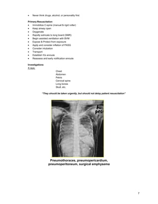 7
• Never think drugs, alcohol, or personality first
Primary Resuscitation
• Immobilize C-spine (manual & rigid collar)
• Keep airway open
• Oxygenate
• Rapidly extricate to long board (SMR)
• Begin assisted ventilation with BVM
• Expose & Protect from exposure
• Apply and consider inflation of PASG
• Consider intubation
• Transport
• Establish IVs enroute
• Reassess and early notification enroute
Investigations
X rays:
Chest
Abdomen
Pelvis
Cervical spine
Long bones
Skull, etc.
“They should be taken urgently, but should not delay patient resuscitation”
Pneumothoraces, pneumopericardium,
pneumoperitoneum, surgical emphysema
 