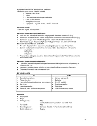 9
A Complete “Head to Toe’ examination in mandatory
Depending on the injuries it should include4:
• Glasgow Coma Scale
• Vision
• Cervical spine examination + stabilization
• Chest for flail element
• Blind peritoneal lavage
• Appropriate X-rays, lab studies, USG/CT scans, etc.
Secondary Survey
‘Tubes and fingers in every orifice’
Secondary Survey: Neurologic Evaluation
• Head and face are carefully inspected and palpated to detect any evidence of injury
• Rectal tone must be evaluated even in alert patients as its absence indicates spinal cord injury
• Spinal cord injury is more difficult to diagnose in patient with altered mental status
• If spinal cord injury is diagnosed, high-dose methylprednisolone should be administered
Secondary Survey: Thoracic Evaluation
• The entire thorax should be reexamined, including adequacy and rate of respirations
• Seatbelt or other contusions should be inspected and the ribs and sternum palpitated for
- bony crepitus
- flail segments
- emphysema
• A repeat chest radiograph should be obtained to confirm placement of the endotracheal and/or
thoracostomy tubes
Secondary Survey: Abdominal Evaluation
• Complaints of abdominal pain or findings of tenderness or ecchymosis raise the possibility of
intraabdominal injury
• Nasogastric tube permits the detection of gastric bleeding & decompression of stomach
• Presence of hematuria may indicate renal injury
DO’S AND DON'TS
DO DON'T
• Bleep the trauma team
• Follow algorithm
• Hard collar for suspected cervical spine trauma
• Jaw thrust
• Large bore needles
• Involve as many personnel as possible
• Manage haphazardly
• Soft collar
• Chin lift, head tilt
• Small bore needles
• Do it alone
• Give up resuscitation earlier
Algorithm
• Be prepared
• Triage
• Primary survey ABC
Identify life-threatening conditions and tackle them
• Resuscitate ABC
• Secondary survey Complete “Head to Toe” evaluation {clinical & lab}
• Definitive treatment Surgery
 