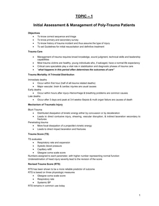 1
TOPIC – 1
Initial Assessment & Management of Poly-Trauma Patients
Objectives
• To know correct sequence and triage
• To know primary and secondary survey
• To know history of trauma incident and thus assume the type of injury
• To set Guidelines for initial resuscitation and definitive treatment
Trauma Care
• Management of trauma requires broad knowledge, sound judgment, technical skills and leadership
capabilities
• Most trauma victims are healthy, young individuals who, if salvaged, have a normal life expectancy
• Critical care specialists play a vital role in stabilization and diagnostic phases of trauma care
• “what happens in this period often determines the outcomes of care”
Trauma Mortality: A Trimodal Distribution
Immediate deaths
• Occur within first hour (half of all trauma related deaths)
• Major vascular, brain & cardiac injuries are usual causes
Early deaths
• Occur within hours after injury–Hemorrhage & breathing problems are common causes
Late deaths
• Occur after 3 days and peak at 3-4 weeks–Sepsis & multi organ failure are causes of death
Mechanism of Traumatic Injury
Blunt Trauma
• Distributed dissipation of kinetic energy either by concussion or by deceleration
• Leads to direct contusive injury, shearing, vascular disruption, & indirect laceration secondary to
fractures
Penetrating trauma
• More focal dissipation of a projectile’s kinetic energy
• Leads to direct impact laceration and fractures
Trauma Score (TS)
TS evaluates
• Respiratory rate and expansion
• Systolic blood pressure
• Capillary refill
• Glasgow coma scale score
Numbers assigned to each parameter, with higher number representing normal function
Underestimation of head injury severity lead to the revision of the score
Revised Trauma Score (RTS)
RTS has been shown to be a more reliable predictor of outcome
RTS is based on three physiologic measures
• Glasgow coma scale score
• Respiratory rate
• Systemic BP
RTS remains in common use today
 