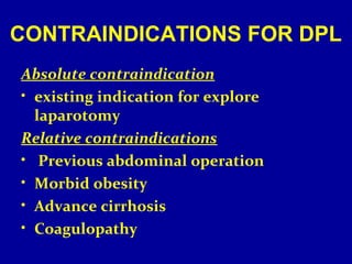 CONTRAINDICATIONS FOR DPL 
Absolute contraindication 
• existing indication for explore 
laparotomy 
Relative contraindications 
• Previous abdominal operation 
• Morbid obesity 
• Advance cirrhosis 
• Coagulopathy 
 