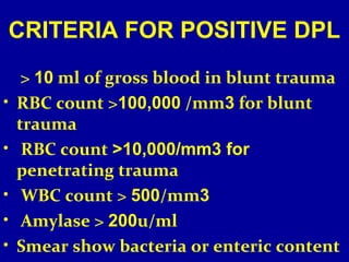 CRITERIA FOR POSITIVE DPL 
> 10 ml of gross blood in blunt trauma 
• RBC count >100,000 /mm3 for blunt 
trauma 
• RBC count >10,000/mm3 for 
penetrating trauma 
• WBC count > 500/mm3 
• Amylase > 200u/ml 
• Smear show bacteria or enteric content 
 