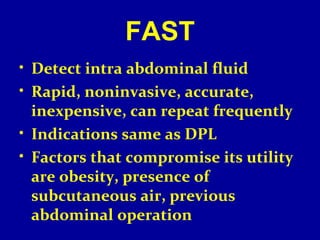 FAST 
• Detect intra abdominal fluid 
• Rapid, noninvasive, accurate, 
inexpensive, can repeat frequently 
• Indications same as DPL 
• Factors that compromise its utility 
are obesity, presence of 
subcutaneous air, previous 
abdominal operation 
 