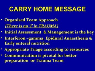 CARRY HOME MESSAGE 
• Organised Team Approach 
[There is no ‘I’ in TRAUMA] 
• Initial Assessment & Management is the key 
• Interferon –gamma, Epidural Anaesthesia & 
Early enteral nutrition 
• Appropriate Triage according to resources 
• Communication is pivotal for better 
preparation or Trauma Team 
 