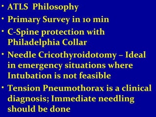 • ATLS Philosophy 
• Primary Survey in 10 min 
• C-Spine protection with 
Philadelphia Collar 
• Needle Cricothyroidotomy – Ideal 
in emergency situations where 
Intubation is not feasible 
• Tension Pneumothorax is a clinical 
diagnosis; Immediate needling 
should be done 
 