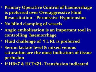 • Primary Operative Control of haemorrhage 
is preferred over Overaggressive Fluid 
Resuscitation – Permissive Hypotension 
• No blind clamping of vessels 
• Angio embolisation is an important tool in 
controlling haemorrhage 
• Fluid challenge of 1 L RL is preferred 
• Serum lactate level & mixed venous 
saturation are the most indicators of tissue 
perfusion 
• If HB<7 & HCT<21- Transfusion indicated 
 
