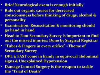 • Brief Neurological exam is enough initially 
• Rule out organic causes for decreased 
consciousness before thinking of drugs, alcohol & 
personality 
• Examination, Resuscitation & monitoring should 
go hand in hand 
• Head to Foot Secondary Survey is important to find 
out the missed injuries; Done by Surgical Registrar 
• “Tubes & Fingers in every orifice” –Theme of 
Secondary Survey 
• DPL & FAST come in handy in equivocal abdominal 
signs & Unexplained Hypotension 
• Damage Control Surgery is the weapon to tackle 
the “Triad of Death” 
 