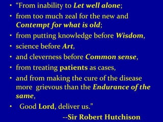 • “From inability to Let well alone; 
• from too much zeal for the new and 
Contempt for what is old; 
• from putting knowledge before Wisdom, 
• science before Art, 
• and cleverness before Common sense, 
• from treating patients as cases, 
• and from making the cure of the disease 
more grievous than the Endurance of the 
same, 
• Good Lord, deliver us.” 
--Sir Robert Hutchison 
 