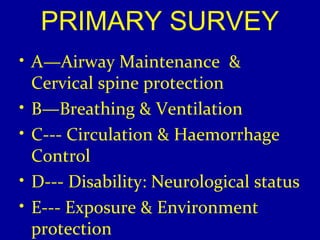 PRIMARY SURVEY 
• A—Airway Maintenance & 
Cervical spine protection 
• B—Breathing & Ventilation 
• C--- Circulation & Haemorrhage 
Control 
• D--- Disability: Neurological status 
• E--- Exposure & Environment 
protection 
 