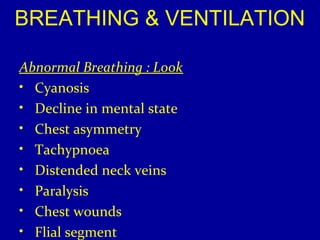 BREATHING & VENTILATION 
Abnormal Breathing : Look 
• Cyanosis 
• Decline in mental state 
• Chest asymmetry 
• Tachypnoea 
• Distended neck veins 
• Paralysis 
• Chest wounds 
• Flial segment 
 