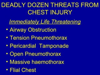 DEADLY DOZEN THREATS FROM 
CHEST INJURY 
Immediately Life Threatening 
• Airway Obstruction 
• Tension Pneumothorax 
• Pericardial Tamponade 
• Open Pneumothorax 
• Massive haemothorax 
• Flial Chest 
 