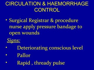 CIRCULATION & HAEMORRHAGE 
CONTROL 
• Surgical Registrar & procedure 
nurse apply pressure bandage to 
open wounds 
Signs: 
• Deteriorating conscious level 
• Pallor 
• Rapid , thready pulse 
 