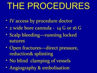 THE PROCEDURES 
• IV access by procedure doctor 
• 2 wide bore cannula - 14 G or 16 G 
• Scalp bleeding—running locked 
sutures 
• Open fractures—direct pressure, 
reduction& splinting 
• No blind clamping of vessels 
• Angiography & embolisation 
 