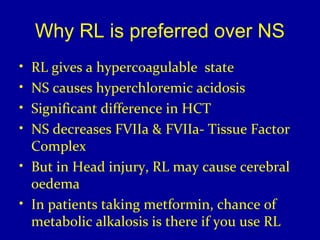 Why RL is preferred over NS 
• RL gives a hypercoagulable state 
• NS causes hyperchloremic acidosis 
• Significant difference in HCT 
• NS decreases FVIIa & FVIIa- Tissue Factor 
Complex 
• But in Head injury, RL may cause cerebral 
oedema 
• In patients taking metformin, chance of 
metabolic alkalosis is there if you use RL 
 