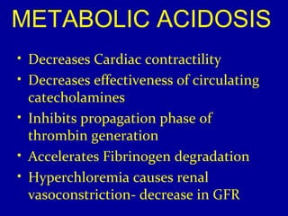 METABOLIC ACIDOSIS 
• Decreases Cardiac contractility 
• Decreases effectiveness of circulating 
catecholamines 
• Inhibits propagation phase of 
thrombin generation 
• Accelerates Fibrinogen degradation 
• Hyperchloremia causes renal 
vasoconstriction- decrease in GFR 
 