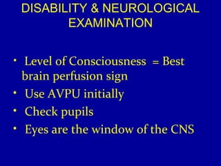 DISABILITY & NEUROLOGICAL 
EXAMINATION 
• Level of Consciousness = Best 
brain perfusion sign 
• Use AVPU initially 
• Check pupils 
• Eyes are the window of the CNS 
 