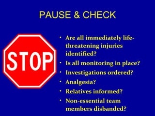 PAUSE & CHECK 
• Are all immediately life-threatening 
injuries 
identified? 
• Is all monitoring in place? 
• Investigations ordered? 
• Analgesia? 
• Relatives informed? 
• Non-essential team 
members disbanded? 
 