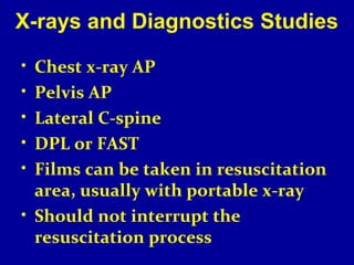 X-rays and Diagnostics Studies 
• Chest x-ray AP 
• Pelvis AP 
• Lateral C-spine 
• DPL or FAST 
• Films can be taken in resuscitation 
area, usually with portable x-ray 
• Should not interrupt the 
resuscitation process 
 