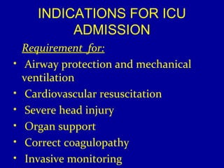 INDICATIONS FOR ICU 
ADMISSION 
Requirement for: 
• Airway protection and mechanical 
ventilation 
• Cardiovascular resuscitation 
• Severe head injury 
• Organ support 
• Correct coagulopathy 
• Invasive monitoring 
 